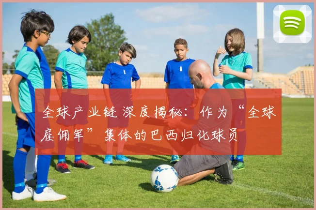 全球产业链 深度揭秘：作为“全球雇佣军”集体的巴西归化球员