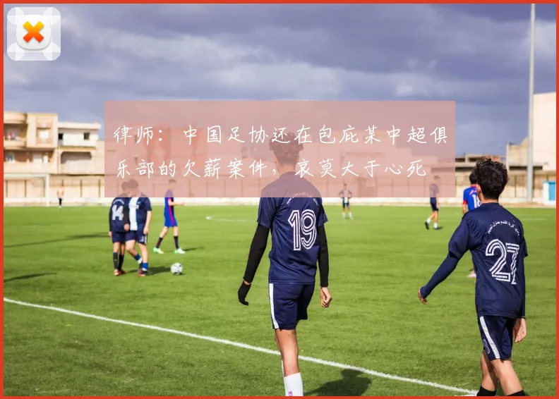 律师：中国足协还在包庇某中超俱乐部的欠薪案件，哀莫大于心死
