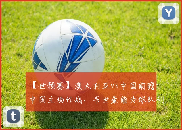【世预赛】澳大利亚vs中国前瞻：中国主场作战，韦世豪能为球队创造逆转奇迹吗？
