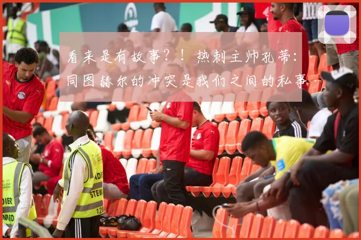 看来是有故事？！热刺主帅孔蒂：同图赫尔的冲突是我们之间的私事