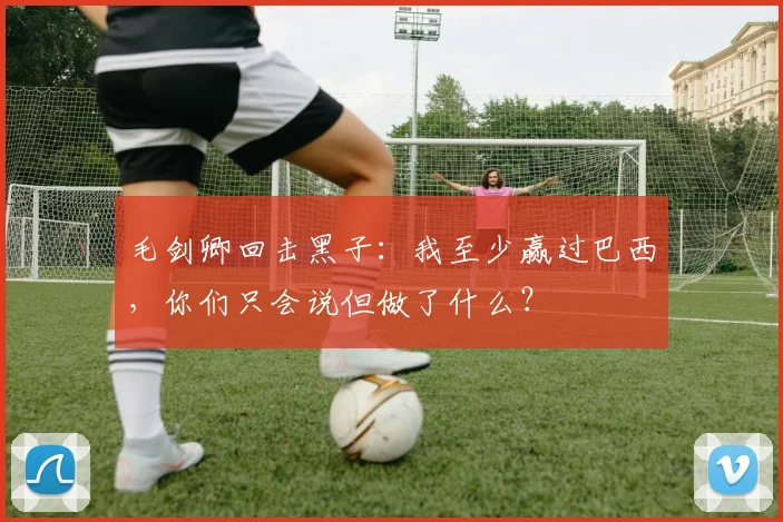 毛剑卿回击黑子：我至少赢过巴西，你们只会说但做了什么？