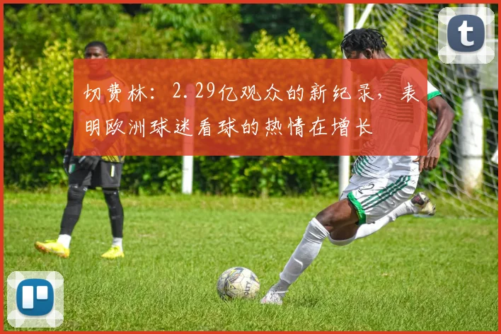 切费林：2.29亿观众的新纪录，表明欧洲球迷看球的热情在增长