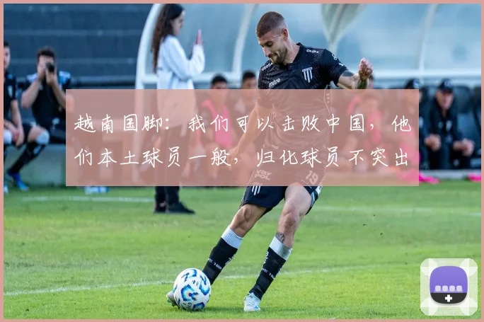 越南国脚：我们可以击败中国，他们本土球员一般，归化球员不突出