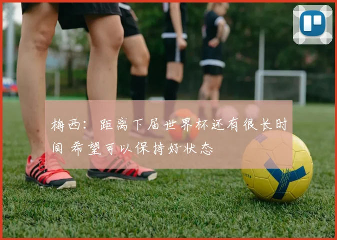 梅西：距离下届世界杯还有很长时间 希望可以保持好状态
