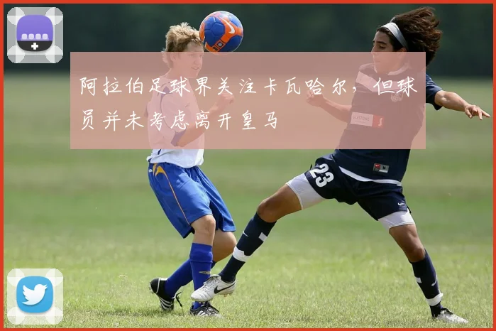 阿拉伯足球界关注卡瓦哈尔，但球员并未考虑离开皇马