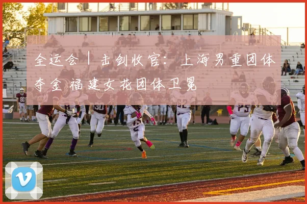 全运会｜击剑收官：上海男重团体夺金 福建女花团体卫冕