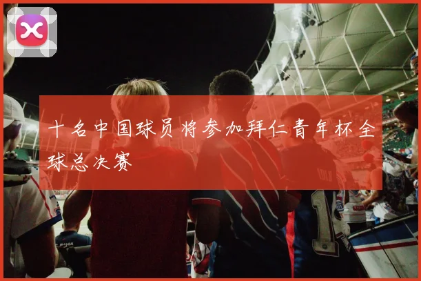 十名中国球员将参加拜仁青年杯全球总决赛