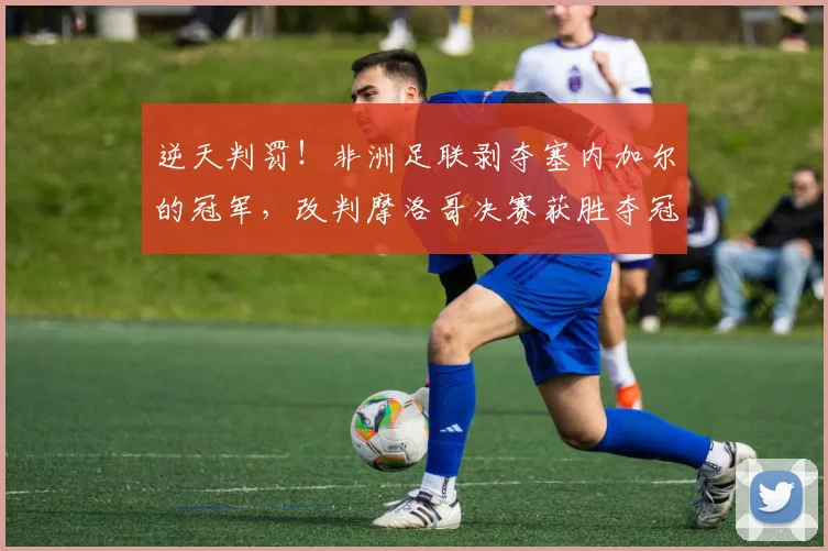 逆天判罚！非洲足联剥夺塞内加尔的冠军，改判摩洛哥决赛获胜夺冠
