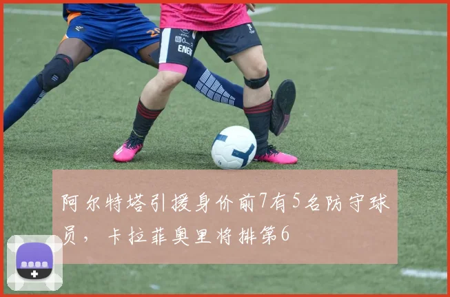 阿尔特塔引援身价前7有5名防守球员，卡拉菲奥里将排第6