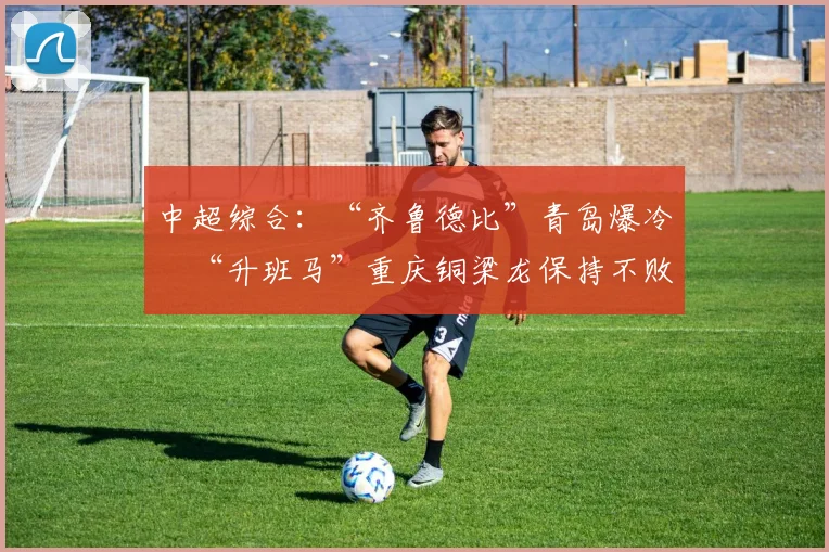 中超综合：“齐鲁德比”青岛爆冷　“升班马”重庆铜梁龙保持不败