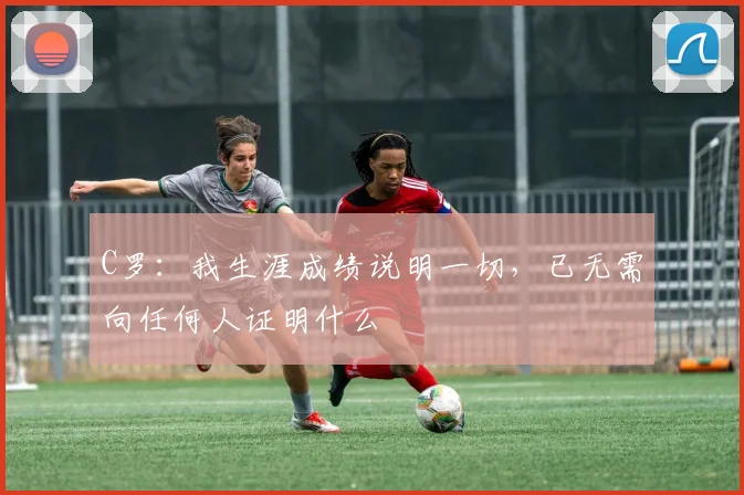 C罗：我生涯成绩说明一切，已无需向任何人证明什么