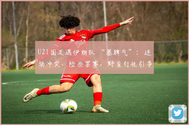 U21国足遇伊朗队 “暴脾气”：连场冲突，险些罢赛，野蛮行径引争议
