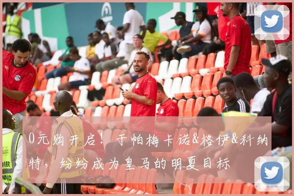 0元购开启！于帕梅卡诺&格伊&科纳特，纷纷成为皇马的明夏目标