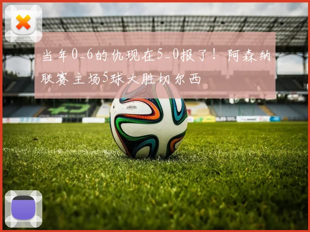 当年0_6的仇现在5_0报了！阿森纳联赛主场5球大胜切尔西