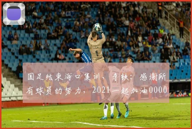 国足结束海口集训，李铁：感谢所有球员的努力，2021一起加油0000644