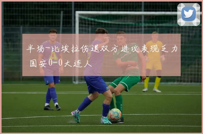 半场-比埃拉伤退双方进攻表现乏力 国安0-0大连人