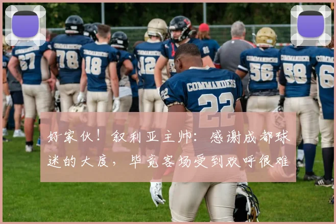 好家伙！叙利亚主帅：感谢成都球迷的大度，毕竟客场受到欢呼很难