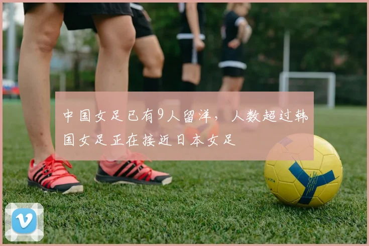中国女足已有9人留洋，人数超过韩国女足正在接近日本女足