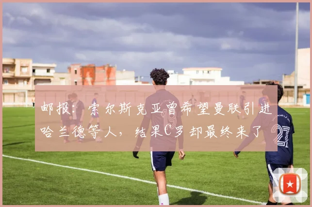 邮报：索尔斯克亚曾希望曼联引进哈兰德等人，结果C罗却最终来了