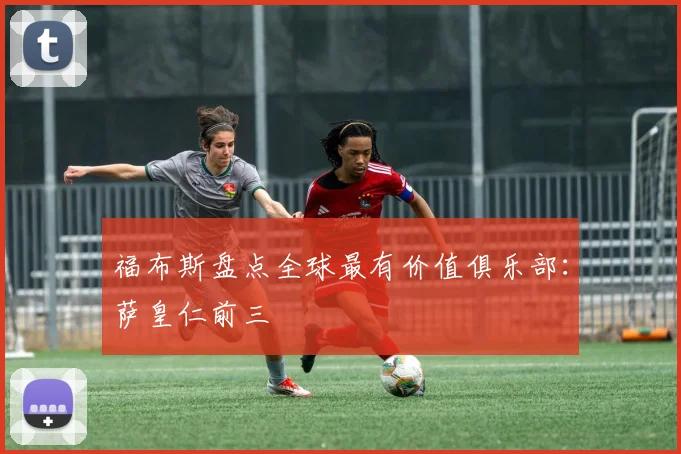 福布斯盘点全球最有价值俱乐部：萨皇仁前三