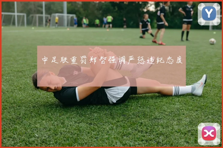 中足联重罚郑智强调严惩违纪态度