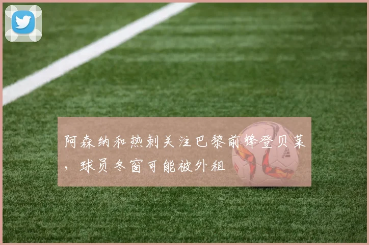 阿森纳和热刺关注巴黎前锋登贝莱，球员冬窗可能被外租