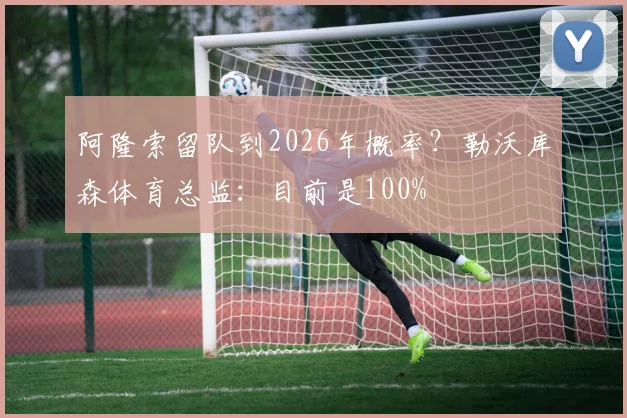 阿隆索留队到2026年概率？勒沃库森体育总监：目前是100%