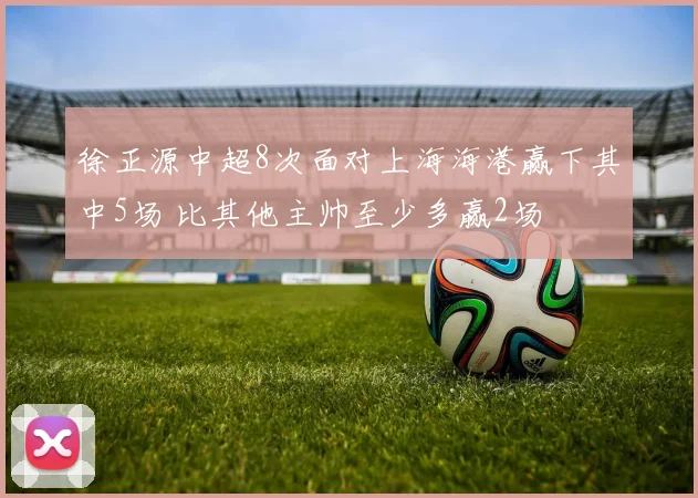 徐正源中超8次面对上海海港赢下其中5场 比其他主帅至少多赢2场