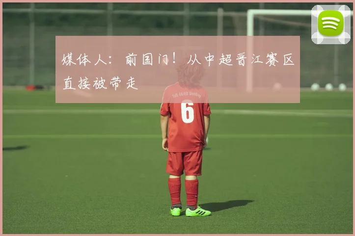 媒体人：前国门！从中超晋江赛区直接被带走