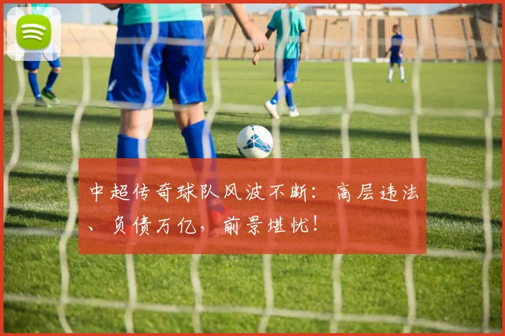 中超传奇球队风波不断：高层违法、负债万亿，前景堪忧！