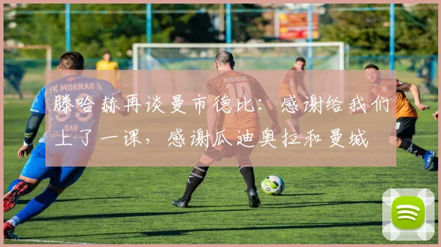 滕哈赫再谈曼市德比：感谢给我们上了一课，感谢瓜迪奥拉和曼城