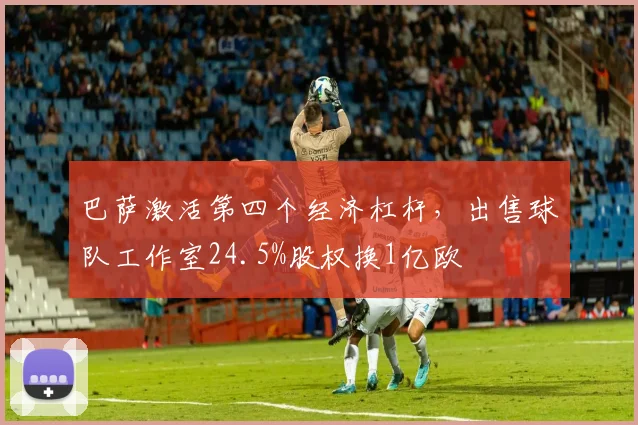 巴萨激活第四个经济杠杆，出售球队工作室24.5%股权换1亿欧