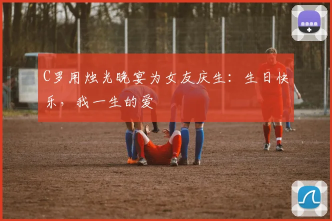 C罗用烛光晚宴为女友庆生：生日快乐，我一生的爱