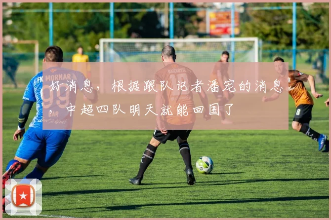 好消息，根据跟队记者潘宠的消息，中超四队明天就能回国了