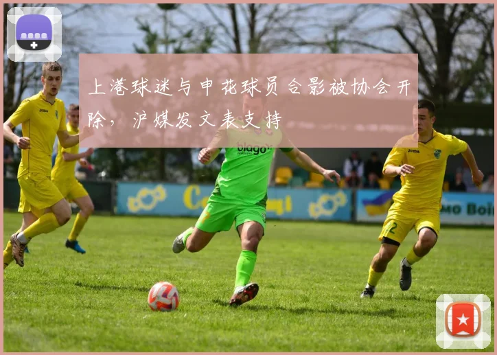 上港球迷与申花球员合影被协会开除，沪媒发文表支持