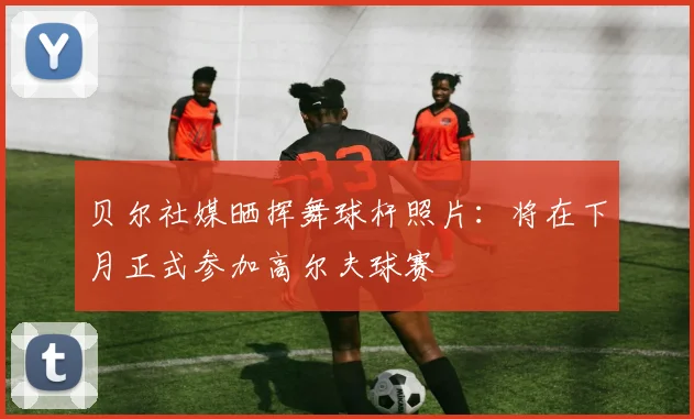 贝尔社媒晒挥舞球杆照片：将在下月正式参加高尔夫球赛
