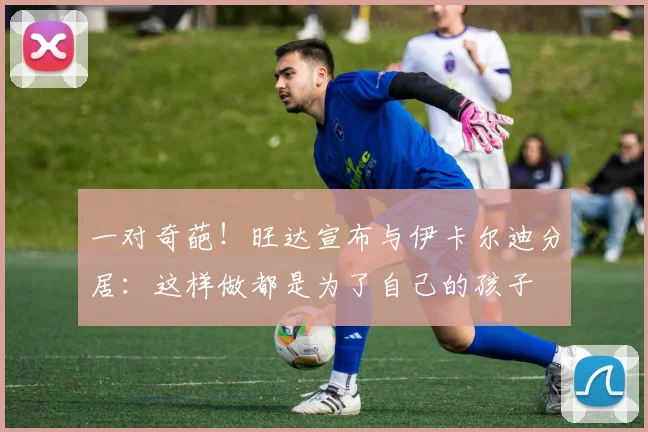 一对奇葩！旺达宣布与伊卡尔迪分居：这样做都是为了自己的孩子