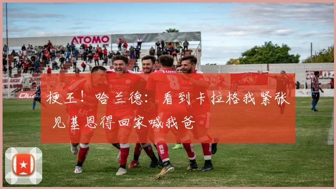 梗王！哈兰德：看到卡拉格我紧张 见基恩得回家喊我爸