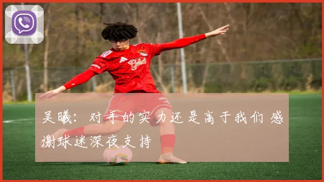 吴曦：对手的实力还是高于我们 感谢球迷深夜支持