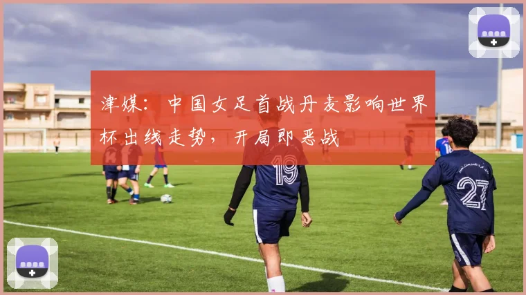 津媒：中国女足首战丹麦影响世界杯出线走势，开局即恶战