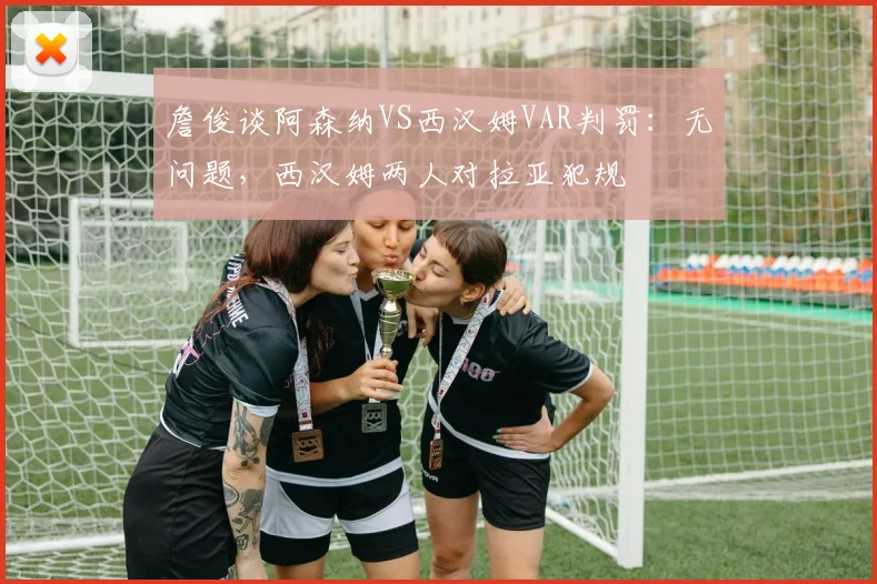 詹俊谈阿森纳VS西汉姆VAR判罚：无问题，西汉姆两人对拉亚犯规