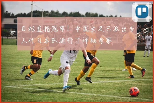 目标直指冠军！中国女足已派出专人对日本队进行了详细考察