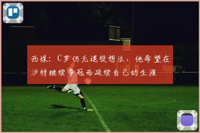 西媒：C罗仍无退役想法，他希望在沙特继续争冠而延续自己的生涯