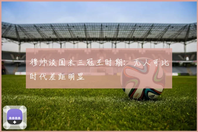 穆帅谈国米三冠王时期：无人可比时代差距明显